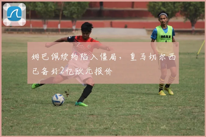 姆巴佩续约陷入僵局，皇马切尔西已备好2亿欧元报价
